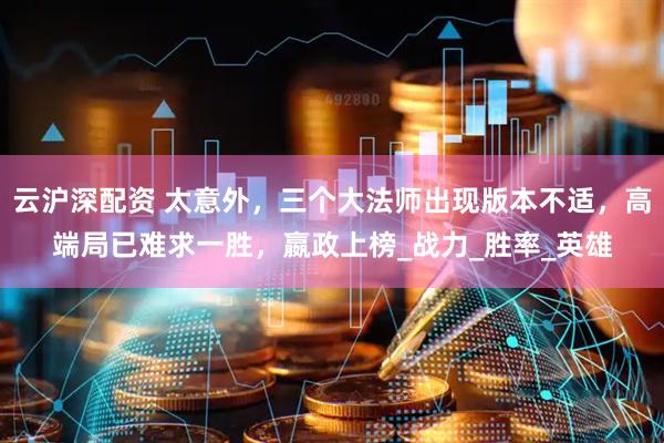 云沪深配资 太意外，三个大法师出现版本不适，高端局已难求一胜，嬴政上榜_战力_胜率_英雄