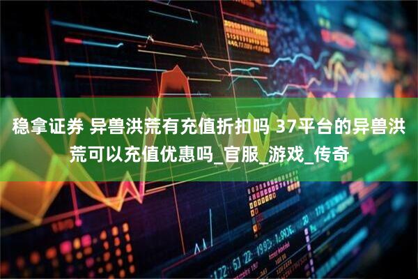 稳拿证券 异兽洪荒有充值折扣吗 37平台的异兽洪荒可以充值优惠吗_官服_游戏_传奇