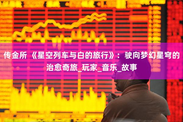 传金所 《星空列车与白的旅行》：驶向梦幻星穹的治愈奇旅_玩家_音乐_故事