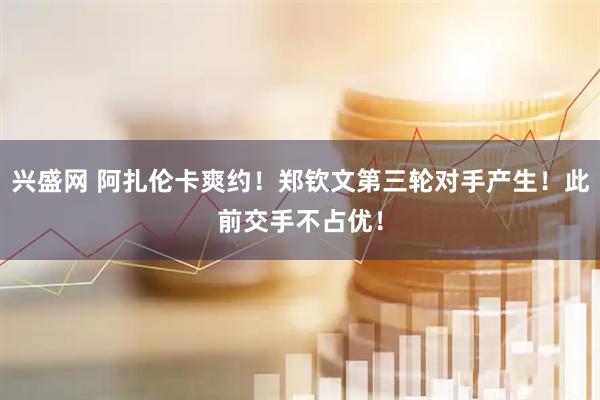 兴盛网 阿扎伦卡爽约！郑钦文第三轮对手产生！此前交手不占优！