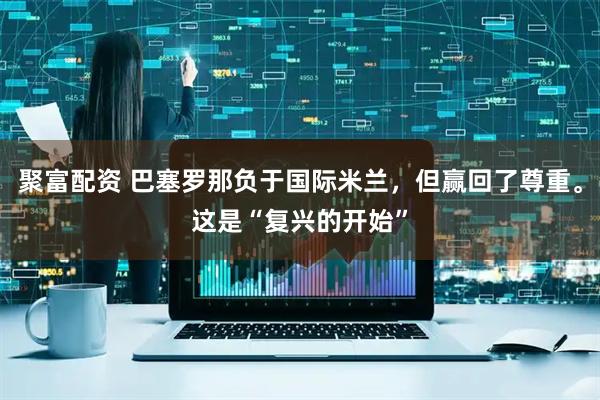 聚富配资 巴塞罗那负于国际米兰，但赢回了尊重。这是“复兴的开始”