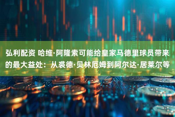 弘利配资 哈维·阿隆索可能给皇家马德里球员带来的最大益处：从裘德·贝林厄姆到阿尔达·居莱尔等