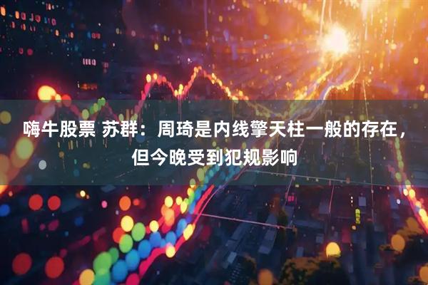 嗨牛股票 苏群：周琦是内线擎天柱一般的存在，但今晚受到犯规影响