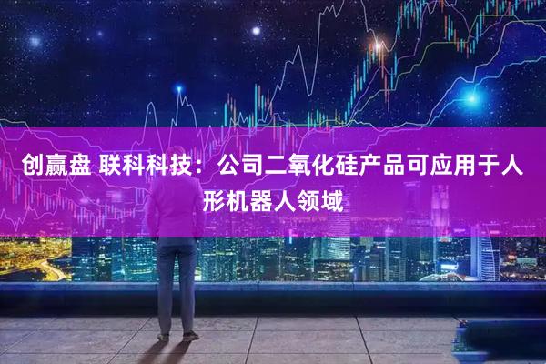 创赢盘 联科科技：公司二氧化硅产品可应用于人形机器人领域