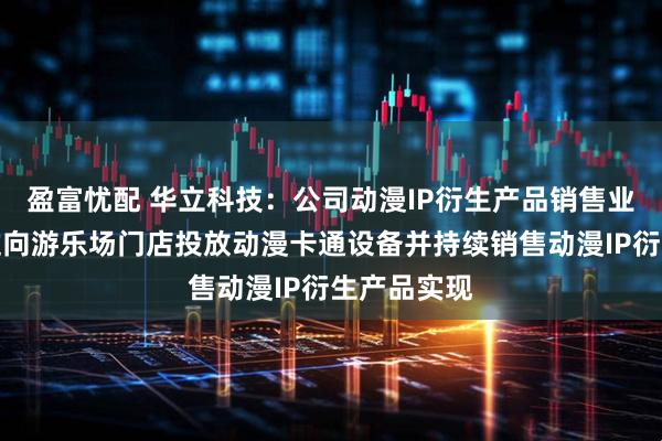 盈富忧配 华立科技：公司动漫IP衍生产品销售业务主要通过向游乐场门店投放动漫卡通设备并持续销售动漫IP衍生产品实现