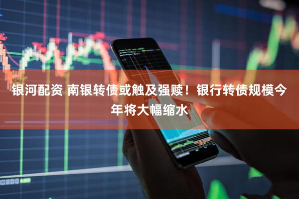 银河配资 南银转债或触及强赎！银行转债规模今年将大幅缩水