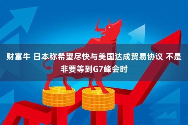 财富牛 日本称希望尽快与美国达成贸易协议 不是非要等到G7峰会时