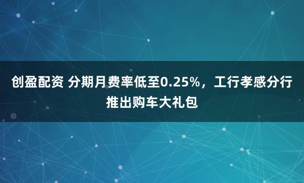 创盈配资 分期月费率低至0.25%，工行孝感分行推出购车大礼包
