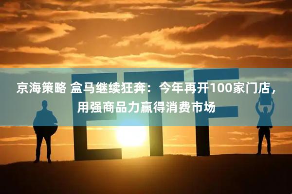 京海策略 盒马继续狂奔：今年再开100家门店，用强商品力赢得消费市场