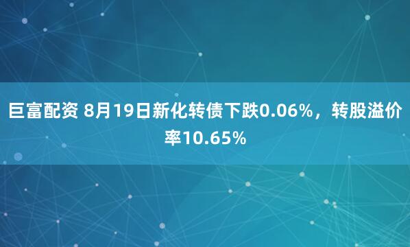 巨富配资 8月19日新化转债下跌0.06%，转股溢价率10.65%