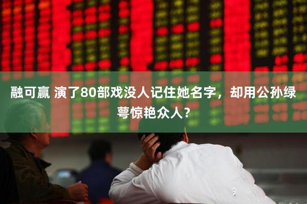 融可赢 演了80部戏没人记住她名字，却用公孙绿萼惊艳众人？