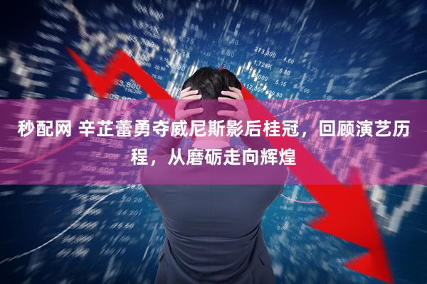 秒配网 辛芷蕾勇夺威尼斯影后桂冠，回顾演艺历程，从磨砺走向辉煌