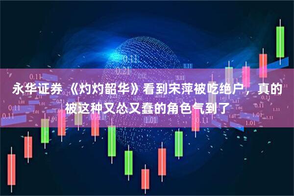 永华证券 《灼灼韶华》看到宋萍被吃绝户，真的被这种又怂又蠢的角色气到了