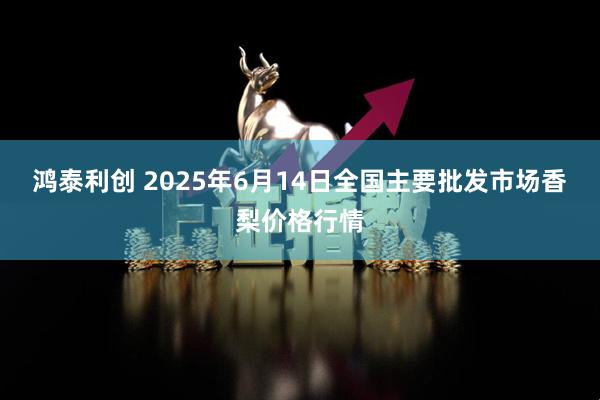 鸿泰利创 2025年6月14日全国主要批发市场香梨价格行情