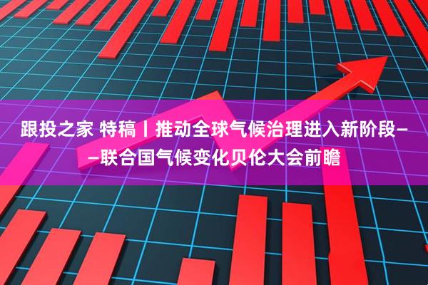 跟投之家 特稿丨推动全球气候治理进入新阶段——联合国气候变化贝伦大会前瞻