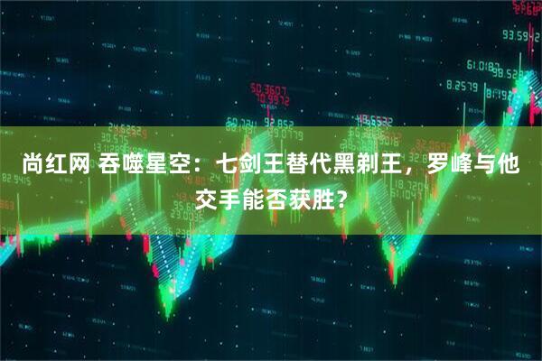 尚红网 吞噬星空：七剑王替代黑剃王，罗峰与他交手能否获胜？