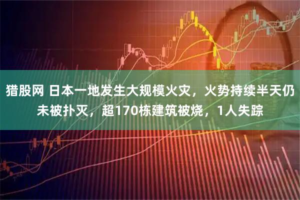 猎股网 日本一地发生大规模火灾，火势持续半天仍未被扑灭，超170栋建筑被烧，1人失踪