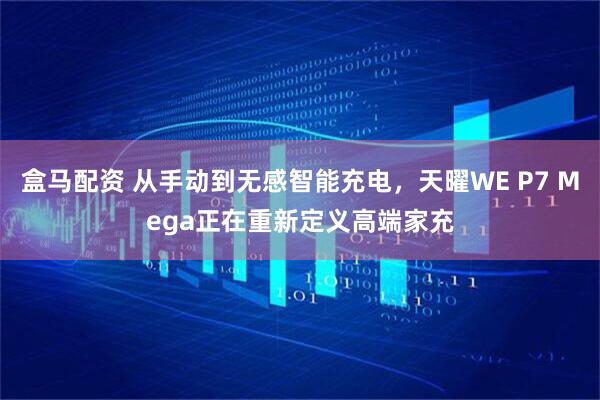 盒马配资 从手动到无感智能充电，天曜WE P7 Mega正在重新定义高端家充