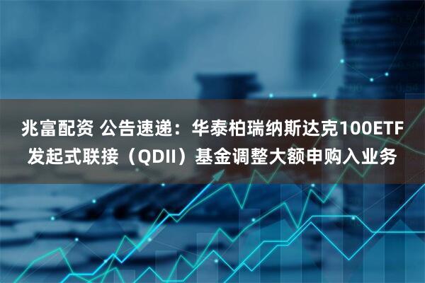 兆富配资 公告速递：华泰柏瑞纳斯达克100ETF发起式联接（QDII）基金调整大额申购入业务