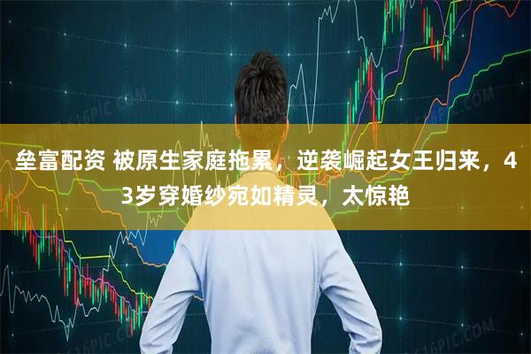 垒富配资 被原生家庭拖累，逆袭崛起女王归来，43岁穿婚纱宛如精灵，太惊艳