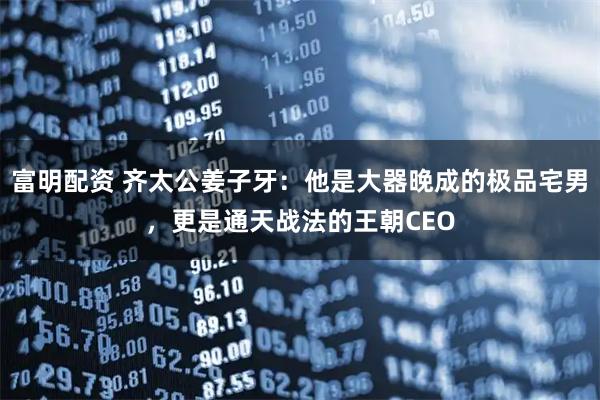 富明配资 齐太公姜子牙：他是大器晚成的极品宅男，更是通天战法的王朝CEO