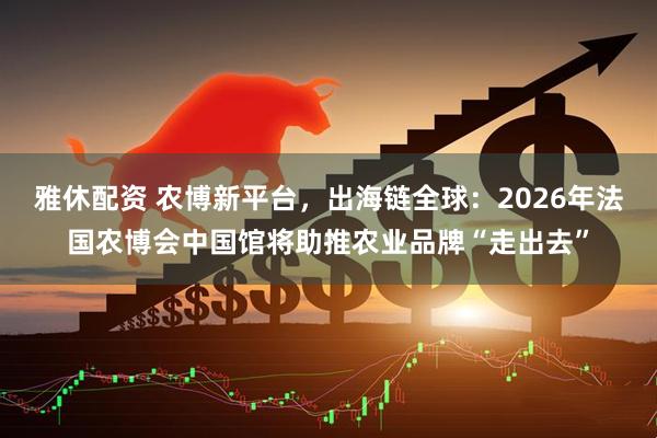 雅休配资 农博新平台，出海链全球：2026年法国农博会中国馆将助推农业品牌“走出去”