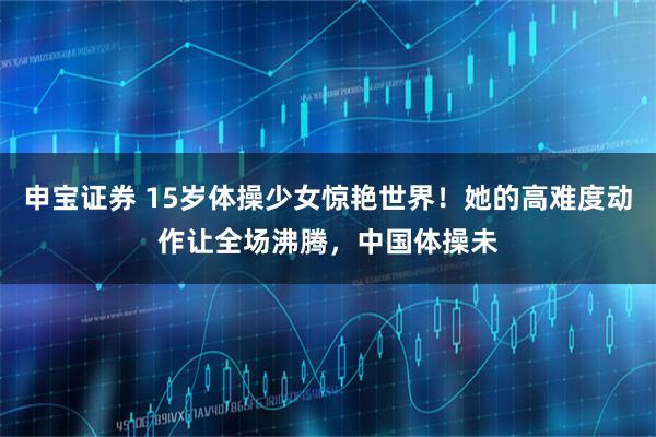 申宝证券 15岁体操少女惊艳世界！她的高难度动作让全场沸腾，中国体操未