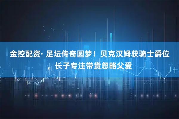 金控配资· 足坛传奇圆梦！贝克汉姆获骑士爵位，长子专注带货忽略父爱