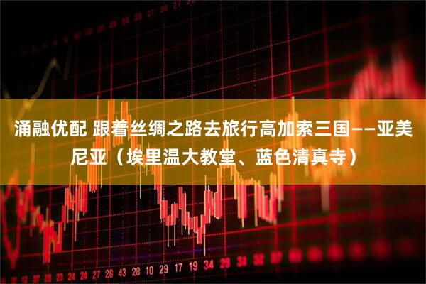 涌融优配 跟着丝绸之路去旅行高加索三国——亚美尼亚（埃里温大教堂、蓝色清真寺）