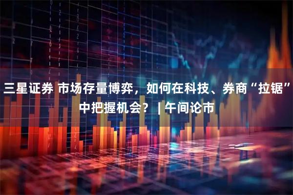 三星证券 市场存量博弈，如何在科技、券商“拉锯”中把握机会？ | 午间论市