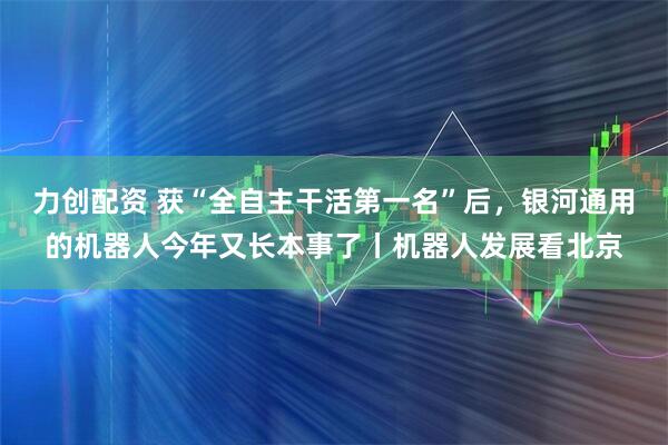 力创配资 获“全自主干活第一名”后，银河通用的机器人今年又长本事了丨机器人发展看北京