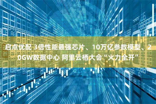 启点优配 3倍性能最强芯片、10万亿参数模型、20GW数据中心 阿里云栖大会“火力全开”